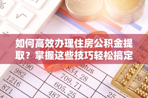 青州如何高效办理住房公积金提取？掌握这些技巧轻松搞定