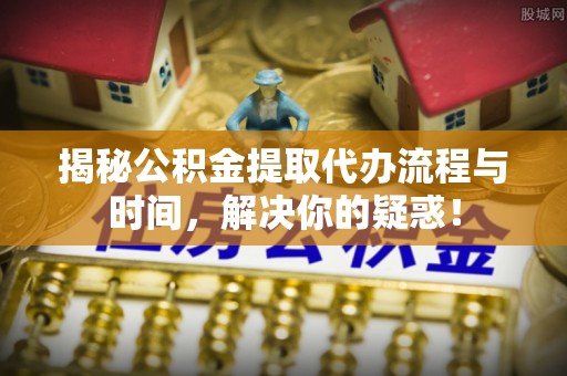 青州揭秘公积金提取代办流程与时间，解决你的疑惑！