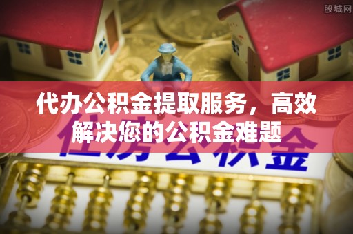 青州代办公积金提取服务，高效解决您的公积金难题