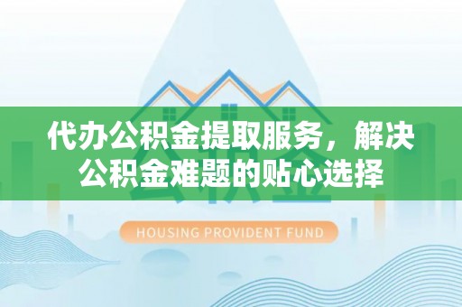 青州代办公积金提取服务，解决公积金难题的贴心选择