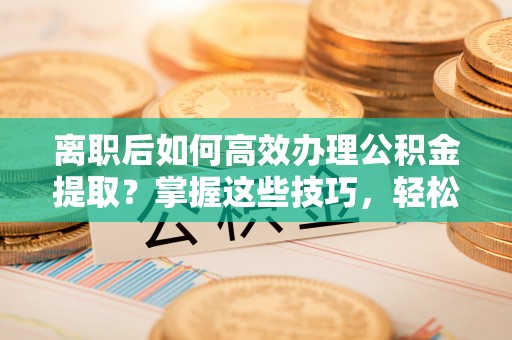 青州离职后如何高效办理公积金提取？掌握这些技巧，轻松搞定！