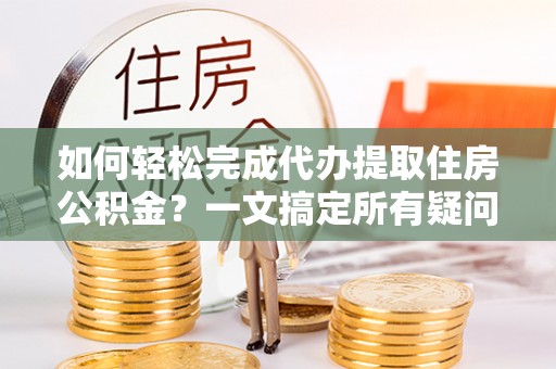 青州如何轻松完成代办提取住房公积金？一文搞定所有疑问