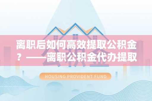 青州离职后如何高效提取公积金？——离职公积金代办提取全流程解析