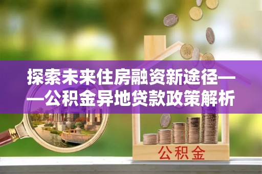 青州探索未来住房融资新途径——公积金异地贷款政策解析与实践