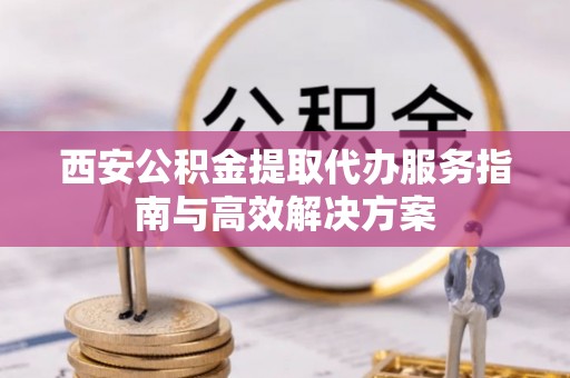 青州西安公积金提取代办服务指南与高效解决方案