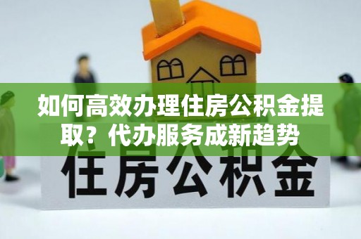 青州如何高效办理住房公积金提取？代办服务成新趋势