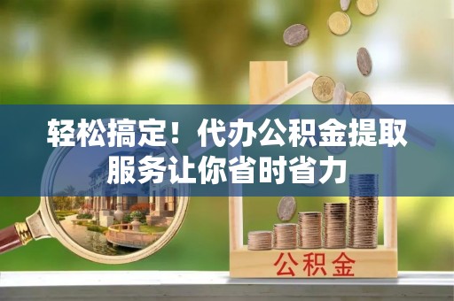 青州轻松搞定！代办公积金提取服务让你省时省力