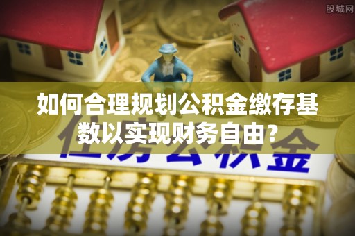 青州如何合理规划公积金缴存基数以实现财务自由？