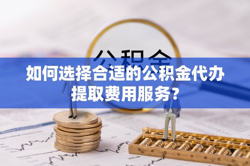 青州如何选择合适的公积金代办提取费用服务？