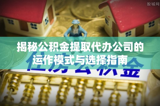 青州揭秘公积金提取代办公司的运作模式与选择指南