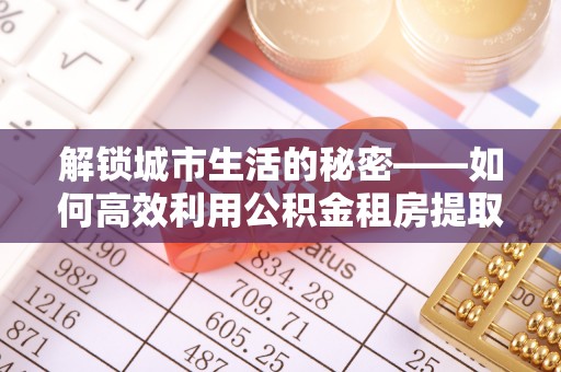 青州解锁城市生活的秘密——如何高效利用公积金租房提取政策优化居住体验