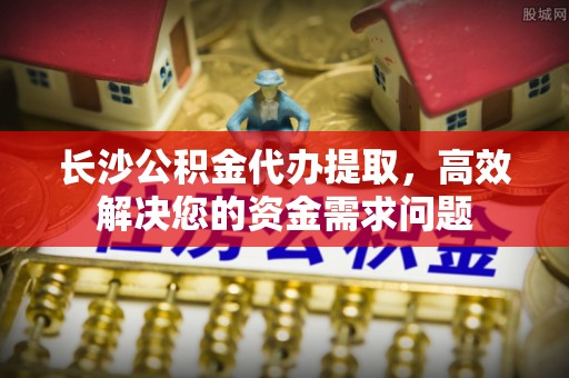 青州长沙公积金代办提取，高效解决您的资金需求问题