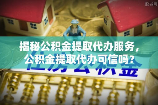 青州揭秘公积金提取代办服务，公积金提取代办可信吗？
