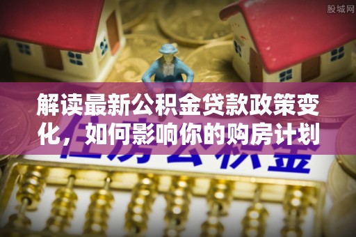 青州解读最新公积金贷款政策变化，如何影响你的购房计划？