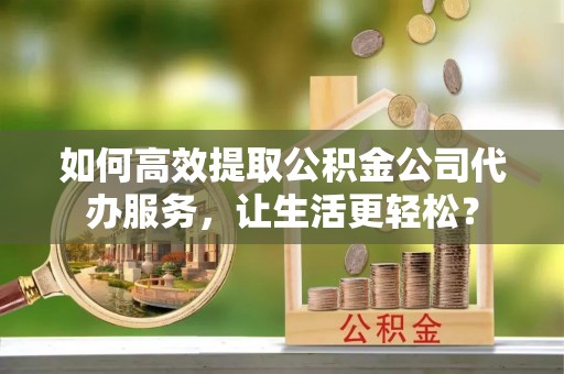 青州如何高效提取公积金公司代办服务，让生活更轻松？