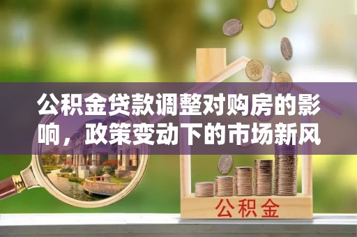 青州公积金贷款调整对购房的影响，政策变动下的市场新风向