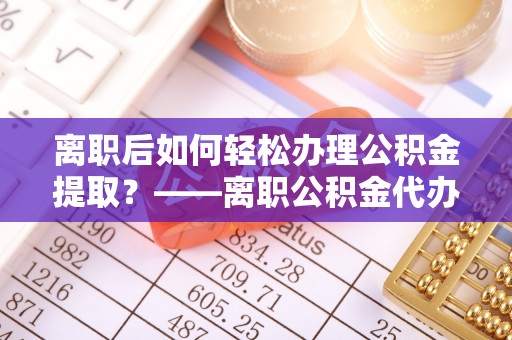 青州离职后如何轻松办理公积金提取？——离职公积金代办提取服务详解