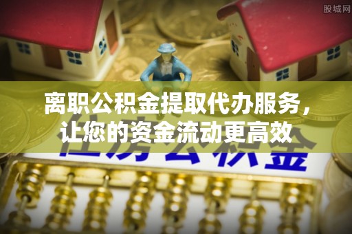 青州离职公积金提取代办服务，让您的资金流动更高效