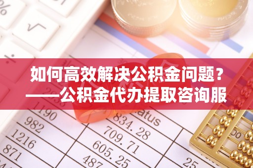 青州如何高效解决公积金问题？——公积金代办提取咨询服务指南