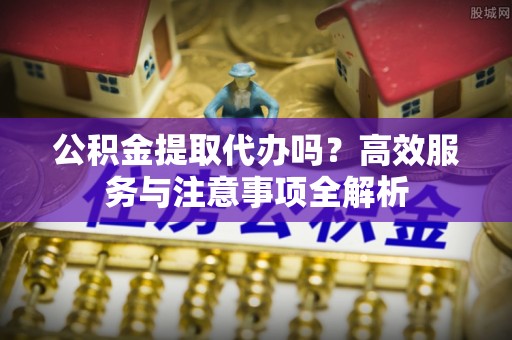 青州公积金提取代办吗？高效服务与注意事项全解析