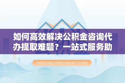 青州如何高效解决公积金咨询代办提取难题？一站式服务助您轻松搞定