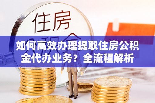 青州如何高效办理提取住房公积金代办业务？全流程解析