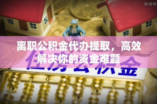 青州离职公积金代办提取，高效解决你的资金难题