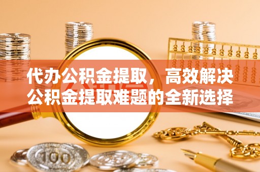 青州代办公积金提取，高效解决公积金提取难题的全新选择