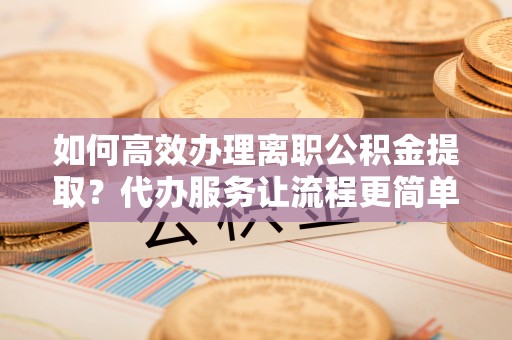 青州如何高效办理离职公积金提取？代办服务让流程更简单