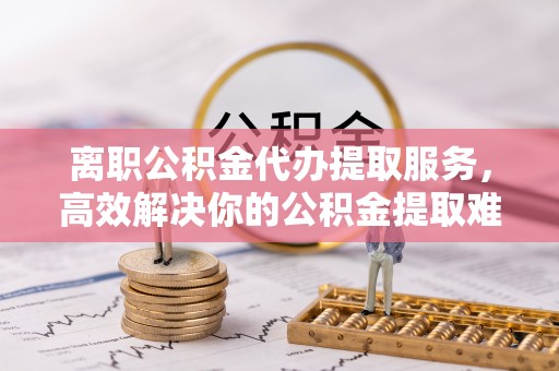 青州离职公积金代办提取服务，高效解决你的公积金提取难题