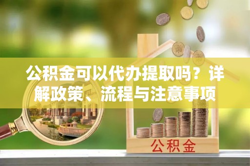 青州公积金可以代办提取吗？详解政策、流程与注意事项