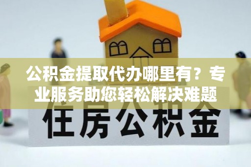 青州公积金提取代办哪里有？专业服务助您轻松解决难题