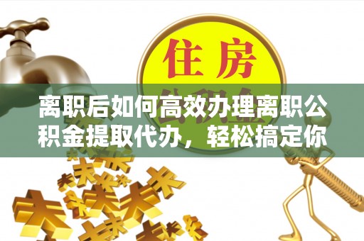青州离职后如何高效办理离职公积金提取代办，轻松搞定你的公积金