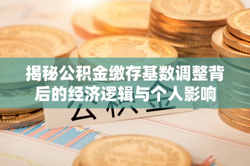 青州揭秘公积金缴存基数调整背后的经济逻辑与个人影响