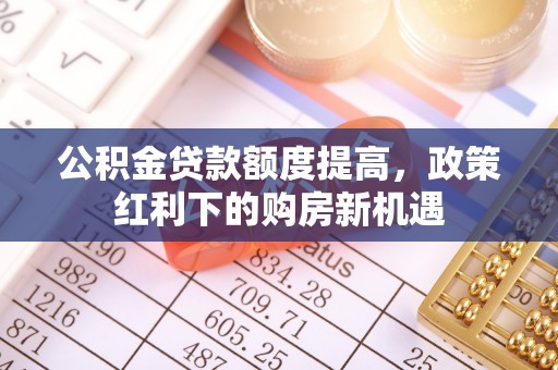 青州公积金贷款额度提高，政策红利下的购房新机遇