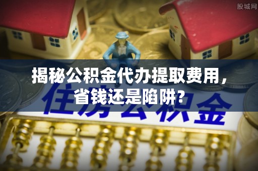青州揭秘公积金代办提取费用，省钱还是陷阱？