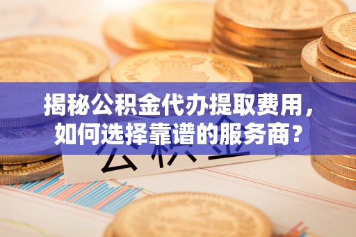 青州揭秘公积金代办提取费用，如何选择靠谱的服务商？