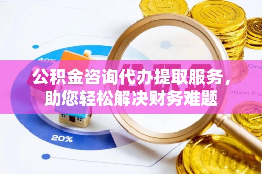 青州公积金咨询代办提取服务，助您轻松解决财务难题