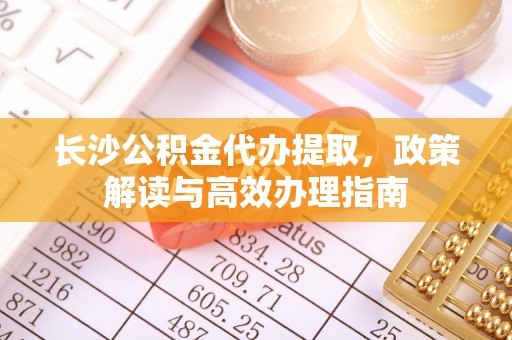 青州长沙公积金代办提取，政策解读与高效办理指南