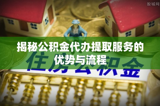 青州揭秘公积金代办提取服务的优势与流程