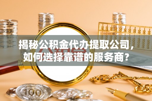青州揭秘公积金代办提取公司，如何选择靠谱的服务商？