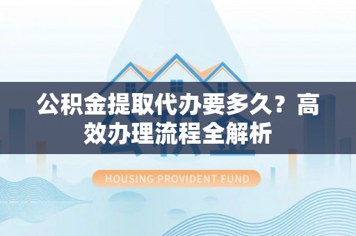 青州公积金提取代办要多久？高效办理流程全解析