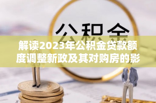 青州解读2023年公积金贷款额度调整新政及其对购房的影响