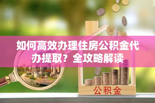 青州如何高效办理住房公积金代办提取？全攻略解读