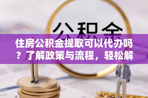 青州住房公积金提取可以代办吗？了解政策与流程，轻松解决疑惑