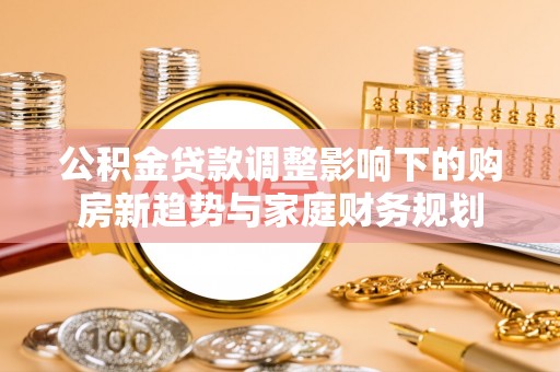 青州公积金贷款调整影响下的购房新趋势与家庭财务规划
