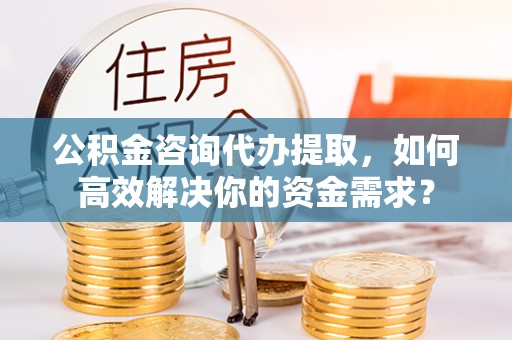青州公积金咨询代办提取，如何高效解决你的资金需求？