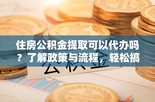 青州住房公积金提取可以代办吗？了解政策与流程，轻松搞定公积金提取