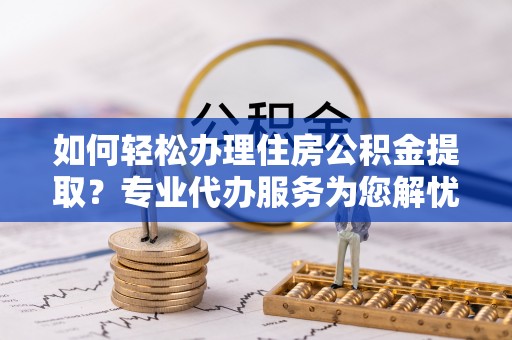 青州如何轻松办理住房公积金提取？专业代办服务为您解忧