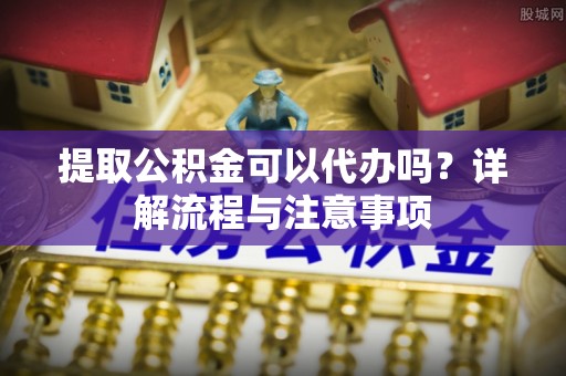 青州提取公积金可以代办吗？详解流程与注意事项